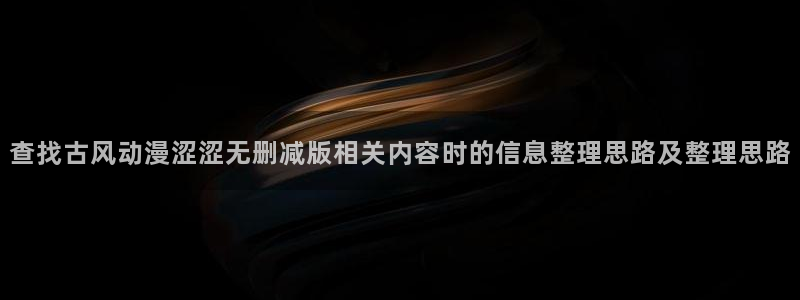 动漫之家下载:查找古风动漫涩涩无删减版相关内容时的信息整理思路及整理思路